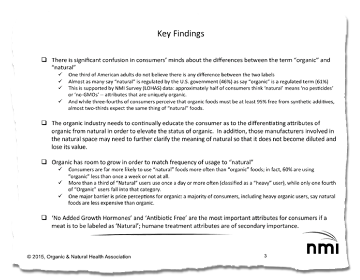 A slide from NMI. The contents are as follows: "Key Findings. There is significant confusion in consumers minds about the differences between the term organic and natural One third of American adults do not believe there is any difference between the two labels Almost as many say natural is regulated by the U.S government 46% as say organic is regulated term 61% This is supported by NMI Survey LOHAS data approximately half of consumers think natural means no pesticides or no-GMOs -- attributes that are uniquely organic And while three-fourths of consumers perceive that organic foods must be at least 95% free from synthetic additives almost two-thirds expect the same thing of natural foods The organic industry needs to continually educate the consumer as to the differentiating attributes of organic from natural in order to elevate the status of organic In addition those manufacturers involved in the natural space may need to further clarify the meaning of natural so that it does not become diluted and lose its value Organic has room to grow in order to match frequency of usage to natural Consumers are far more likely to use natural foods more often than organic foods in fact 60% are using organic less than once week or not at all More than third of Natural users use once day or more often classified as heavy user while only one fourth of Organic users fall into that category One major barrier is price perceptions for organic majority of consumers including heavy organic users say natural foods are less expensive than organic No Added Growth Hormones and Antibiotic Free are the most important attributes for consumers if meat is to be labeled as Natural humane treatment attributes are of secondary importance ."